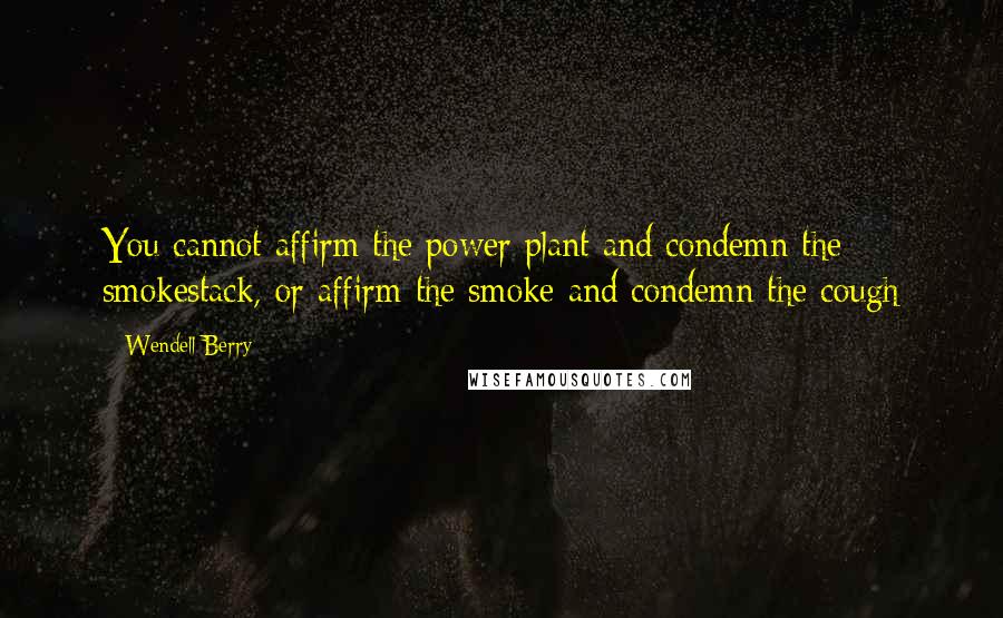 Wendell Berry Quotes: You cannot affirm the power plant and condemn the smokestack, or affirm the smoke and condemn the cough