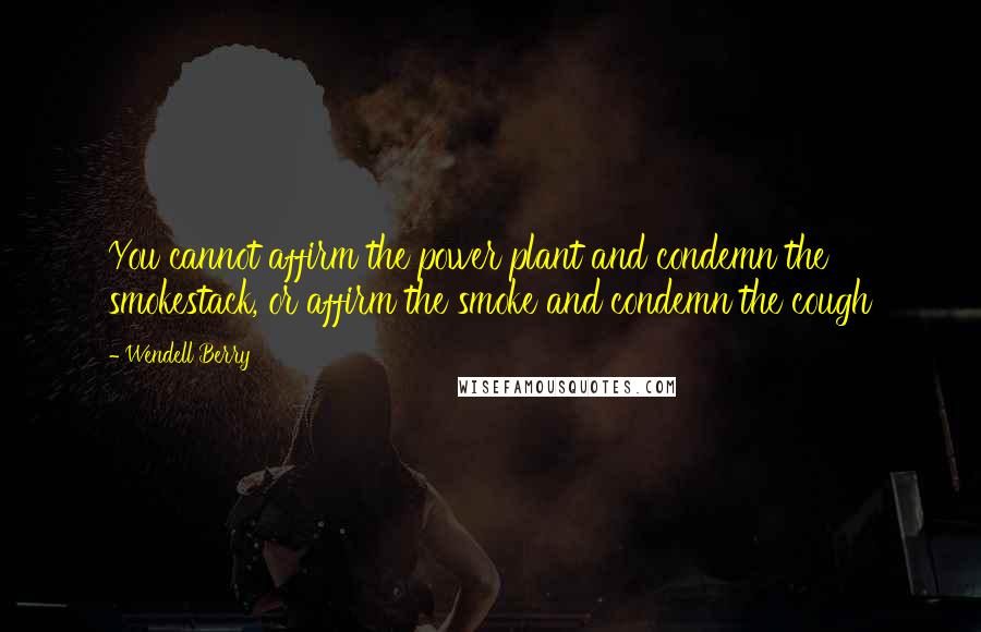 Wendell Berry Quotes: You cannot affirm the power plant and condemn the smokestack, or affirm the smoke and condemn the cough