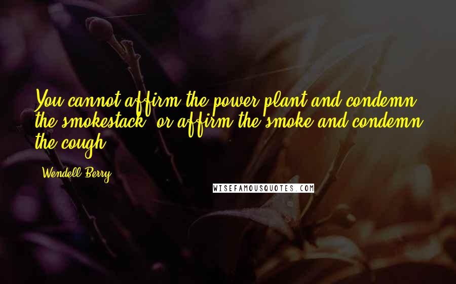 Wendell Berry Quotes: You cannot affirm the power plant and condemn the smokestack, or affirm the smoke and condemn the cough