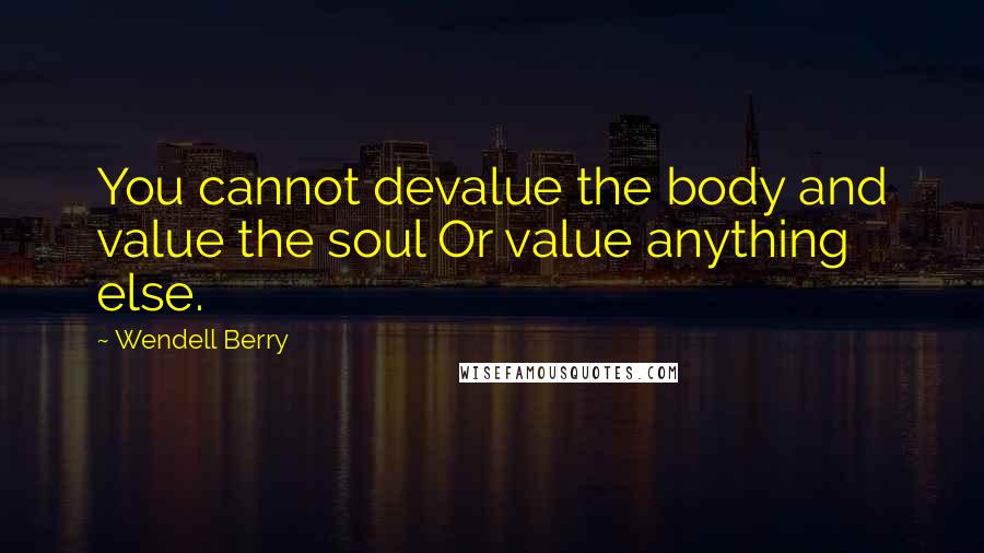 Wendell Berry Quotes: You cannot devalue the body and value the soul Or value anything else.