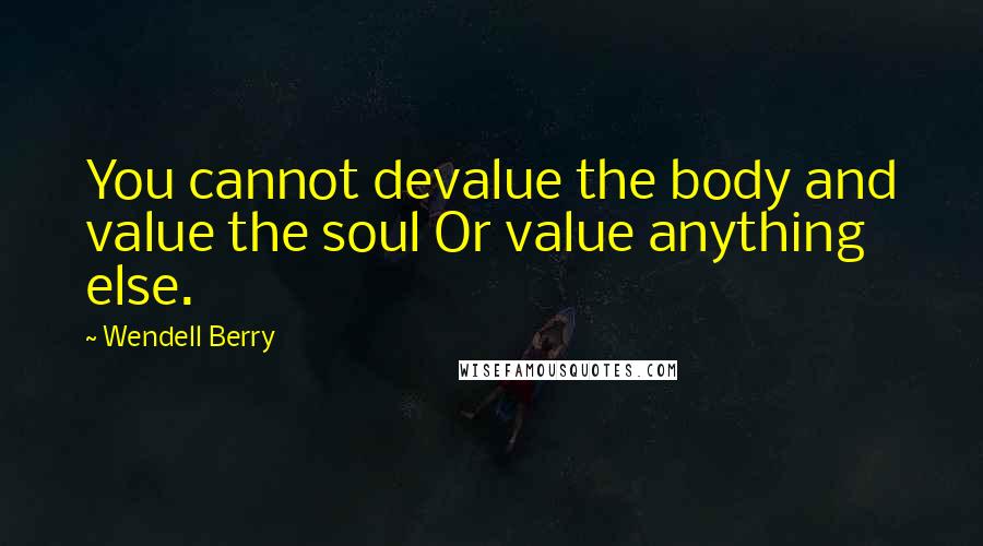 Wendell Berry Quotes: You cannot devalue the body and value the soul Or value anything else.