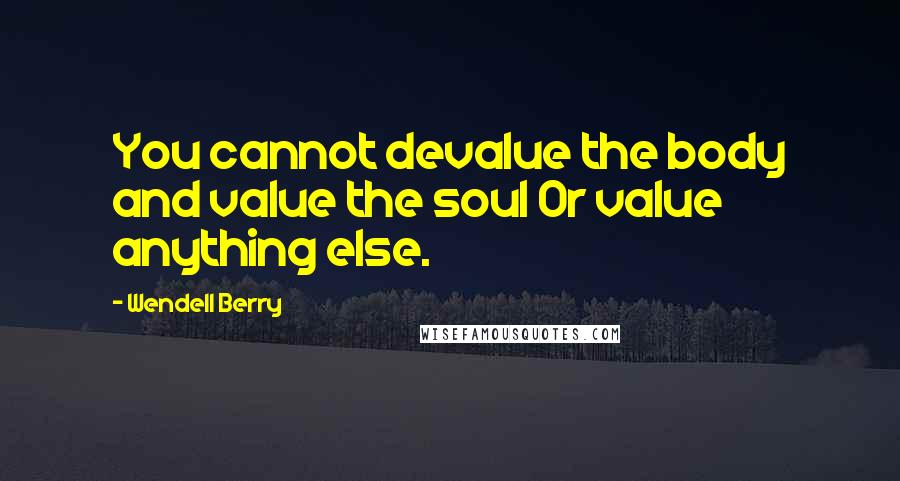 Wendell Berry Quotes: You cannot devalue the body and value the soul Or value anything else.