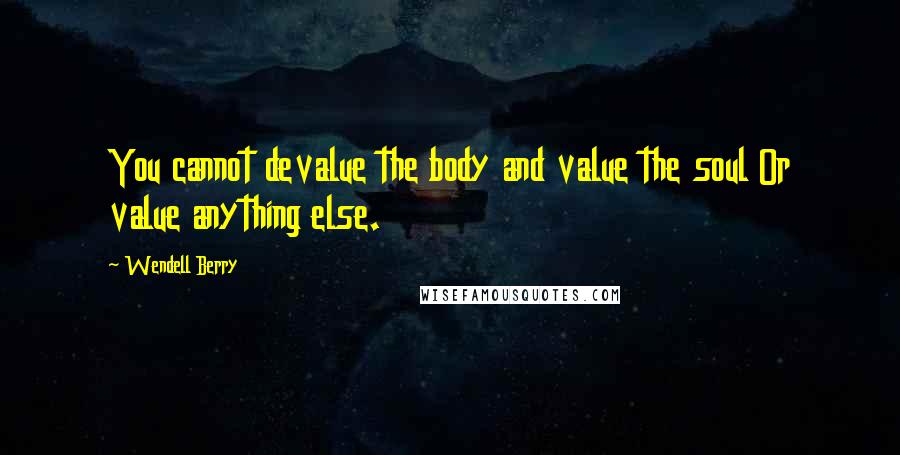 Wendell Berry Quotes: You cannot devalue the body and value the soul Or value anything else.