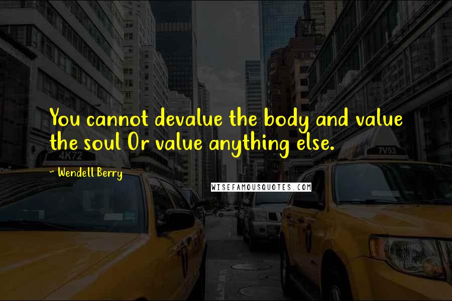 Wendell Berry Quotes: You cannot devalue the body and value the soul Or value anything else.