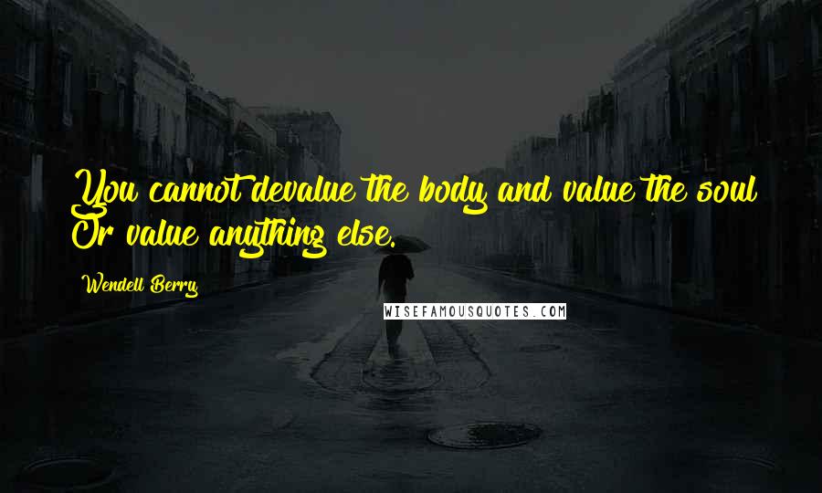 Wendell Berry Quotes: You cannot devalue the body and value the soul Or value anything else.