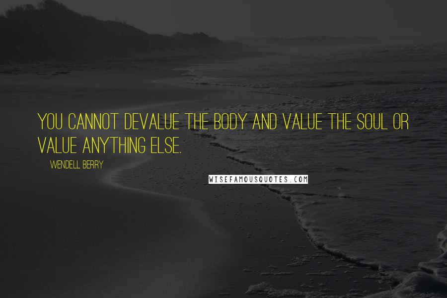 Wendell Berry Quotes: You cannot devalue the body and value the soul Or value anything else.