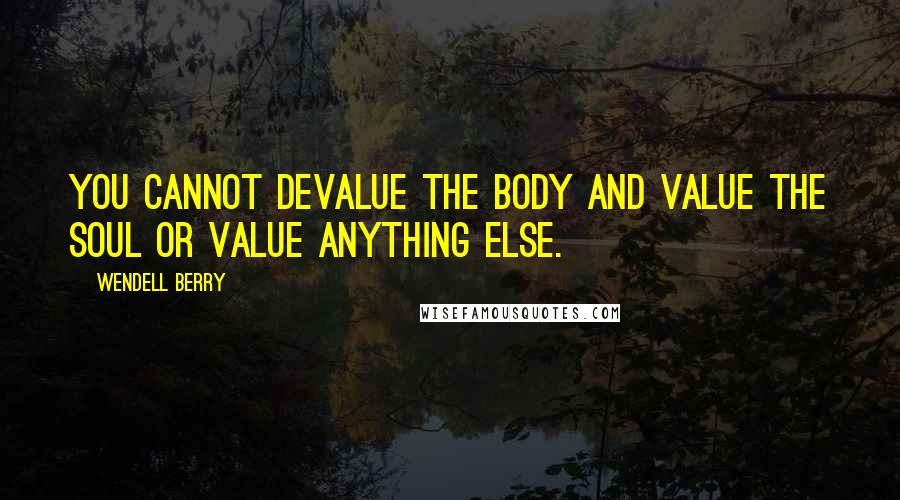 Wendell Berry Quotes: You cannot devalue the body and value the soul Or value anything else.