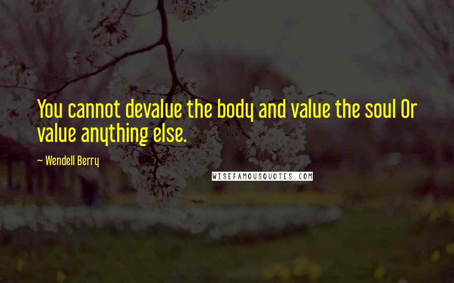 Wendell Berry Quotes: You cannot devalue the body and value the soul Or value anything else.