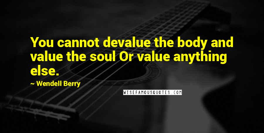 Wendell Berry Quotes: You cannot devalue the body and value the soul Or value anything else.