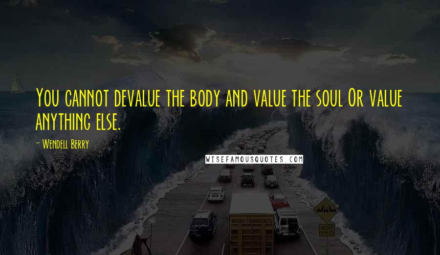 Wendell Berry Quotes: You cannot devalue the body and value the soul Or value anything else.