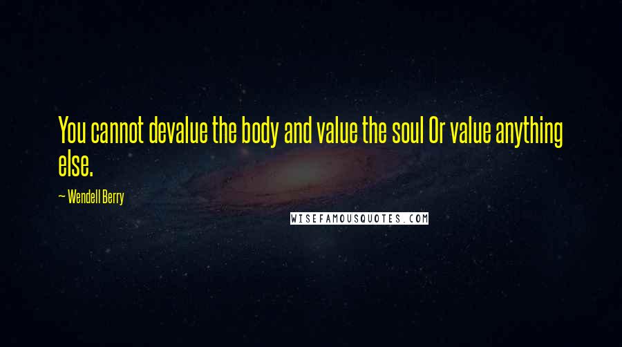 Wendell Berry Quotes: You cannot devalue the body and value the soul Or value anything else.