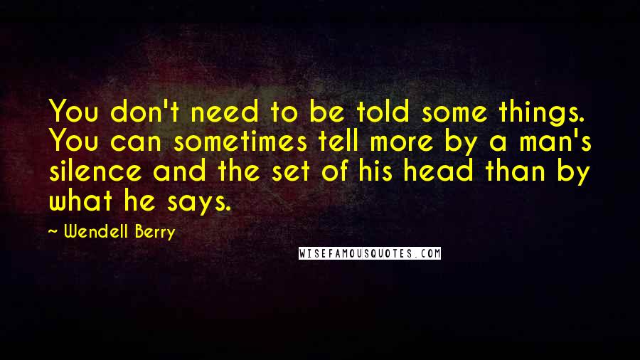 Wendell Berry Quotes: You don't need to be told some things. You can sometimes tell more by a man's silence and the set of his head than by what he says.