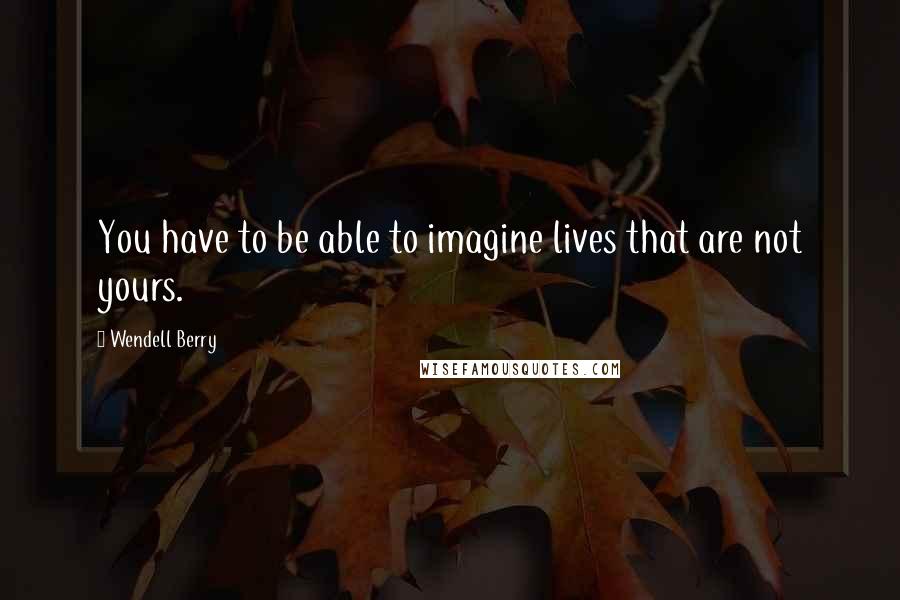 Wendell Berry Quotes: You have to be able to imagine lives that are not yours.