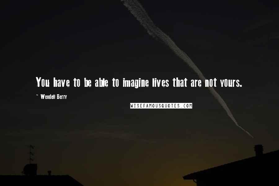 Wendell Berry Quotes: You have to be able to imagine lives that are not yours.