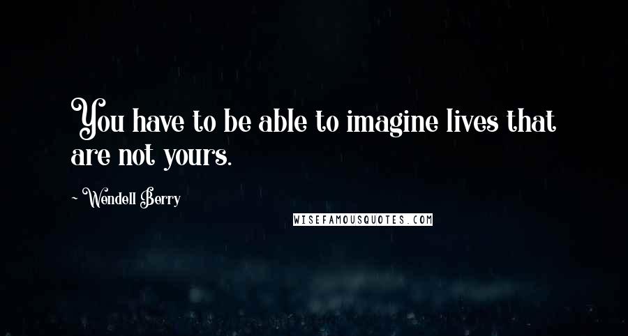 Wendell Berry Quotes: You have to be able to imagine lives that are not yours.