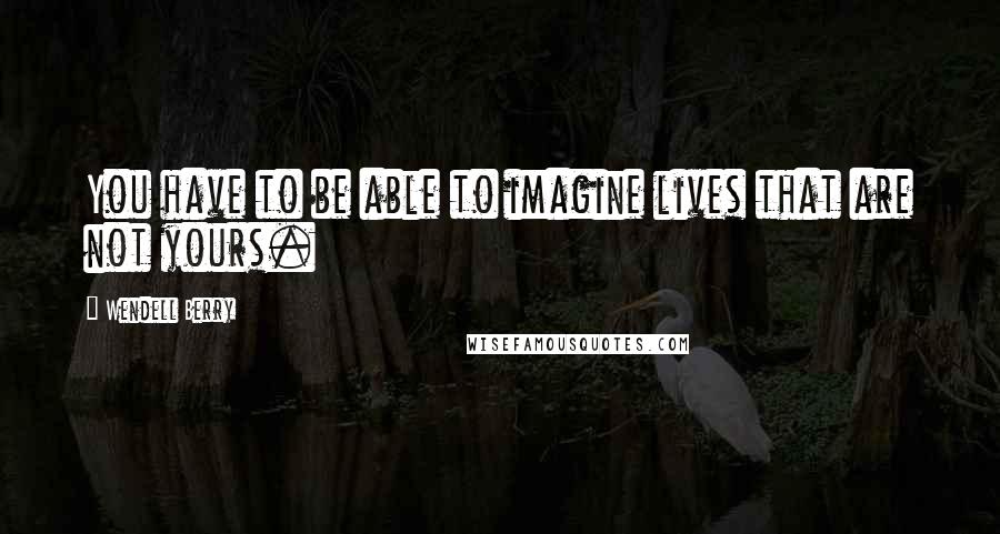 Wendell Berry Quotes: You have to be able to imagine lives that are not yours.