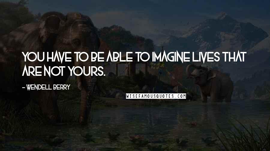 Wendell Berry Quotes: You have to be able to imagine lives that are not yours.