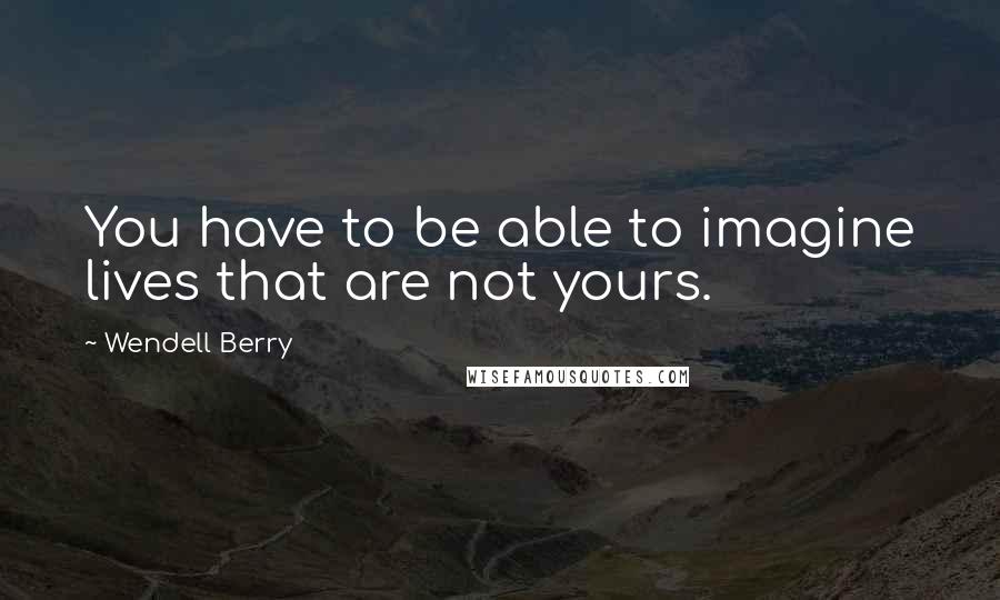 Wendell Berry Quotes: You have to be able to imagine lives that are not yours.