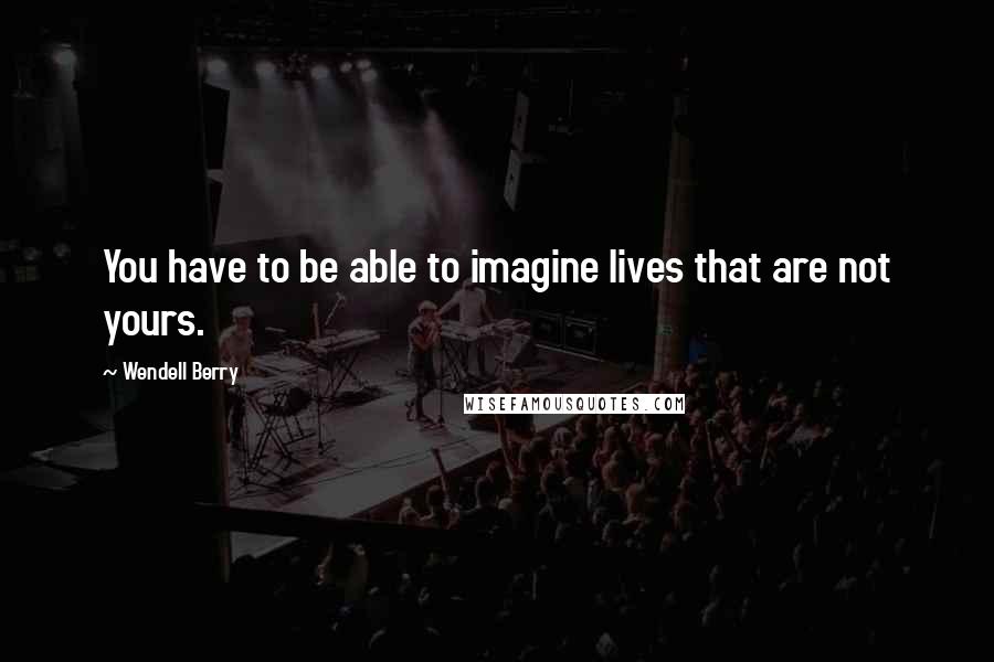 Wendell Berry Quotes: You have to be able to imagine lives that are not yours.