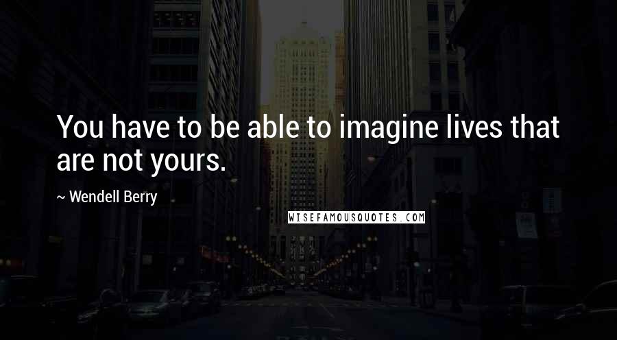 Wendell Berry Quotes: You have to be able to imagine lives that are not yours.