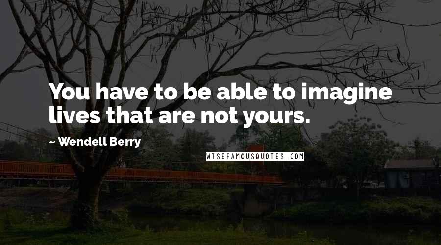 Wendell Berry Quotes: You have to be able to imagine lives that are not yours.