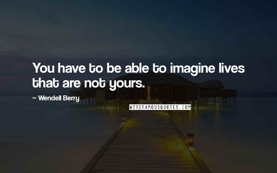Wendell Berry Quotes: You have to be able to imagine lives that are not yours.