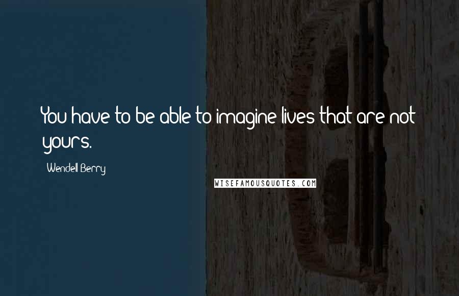 Wendell Berry Quotes: You have to be able to imagine lives that are not yours.