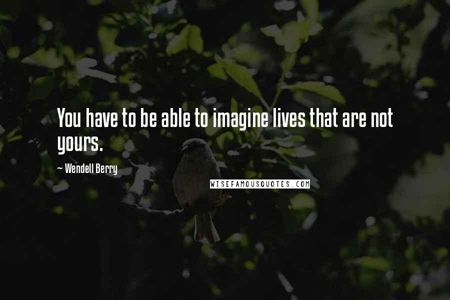 Wendell Berry Quotes: You have to be able to imagine lives that are not yours.