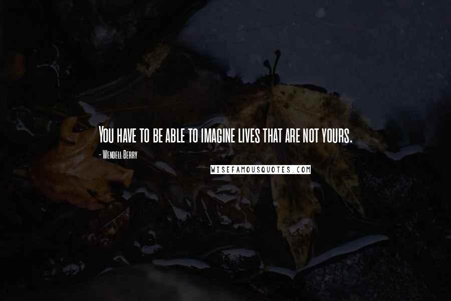 Wendell Berry Quotes: You have to be able to imagine lives that are not yours.
