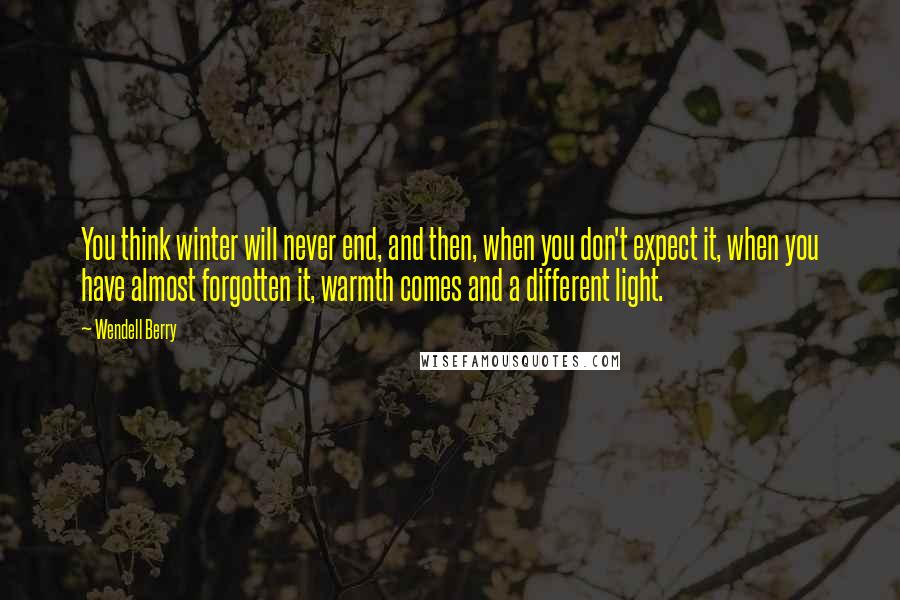 Wendell Berry Quotes: You think winter will never end, and then, when you don't expect it, when you have almost forgotten it, warmth comes and a different light.