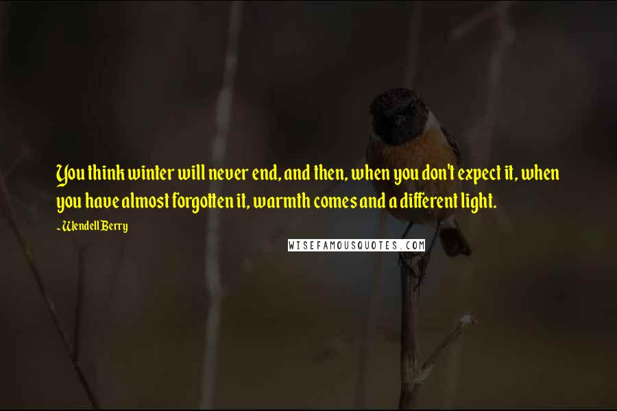 Wendell Berry Quotes: You think winter will never end, and then, when you don't expect it, when you have almost forgotten it, warmth comes and a different light.