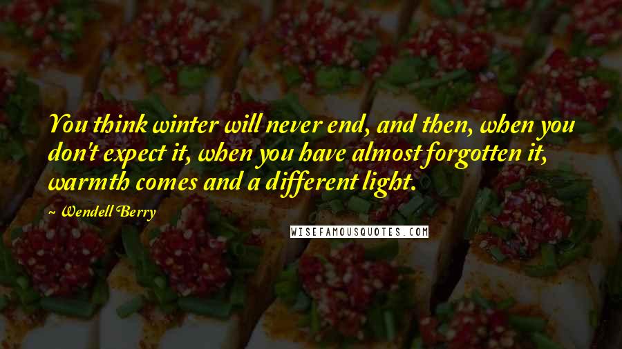 Wendell Berry Quotes: You think winter will never end, and then, when you don't expect it, when you have almost forgotten it, warmth comes and a different light.