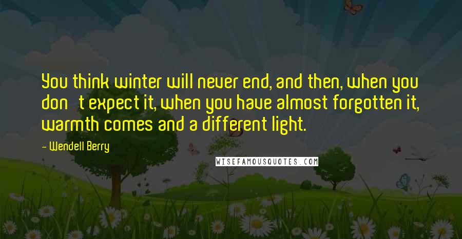 Wendell Berry Quotes: You think winter will never end, and then, when you don't expect it, when you have almost forgotten it, warmth comes and a different light.