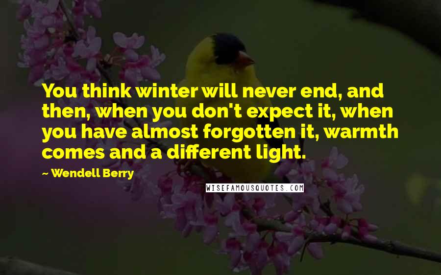 Wendell Berry Quotes: You think winter will never end, and then, when you don't expect it, when you have almost forgotten it, warmth comes and a different light.