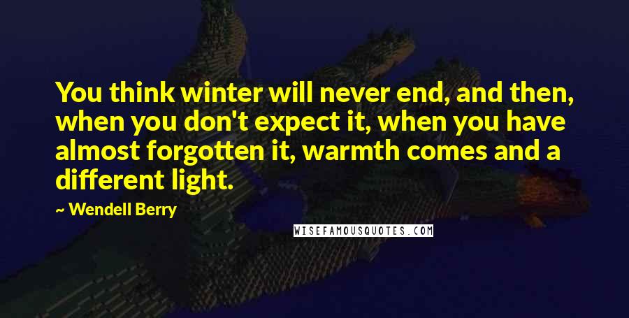 Wendell Berry Quotes: You think winter will never end, and then, when you don't expect it, when you have almost forgotten it, warmth comes and a different light.