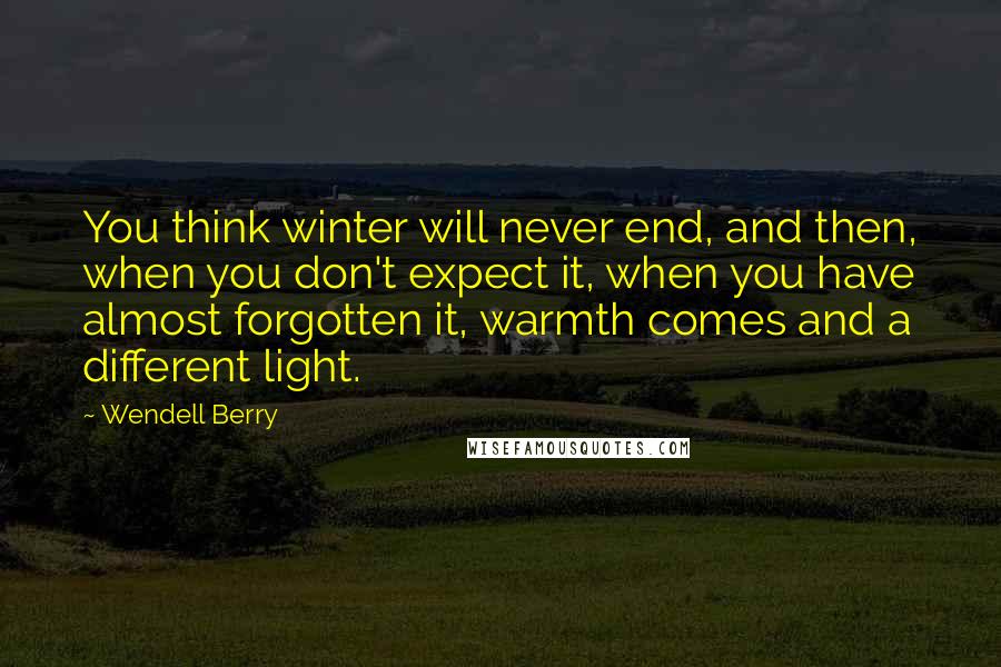 Wendell Berry Quotes: You think winter will never end, and then, when you don't expect it, when you have almost forgotten it, warmth comes and a different light.