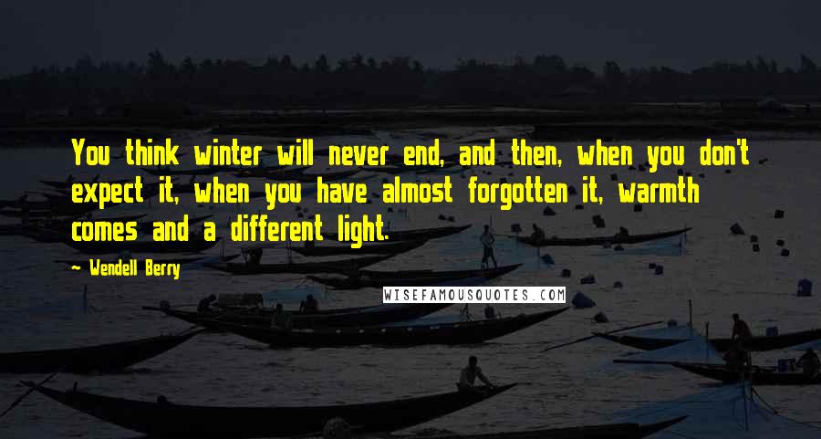 Wendell Berry Quotes: You think winter will never end, and then, when you don't expect it, when you have almost forgotten it, warmth comes and a different light.