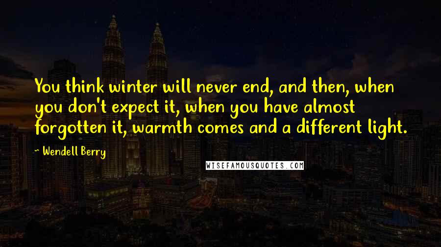 Wendell Berry Quotes: You think winter will never end, and then, when you don't expect it, when you have almost forgotten it, warmth comes and a different light.