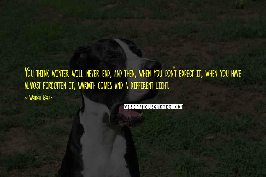 Wendell Berry Quotes: You think winter will never end, and then, when you don't expect it, when you have almost forgotten it, warmth comes and a different light.