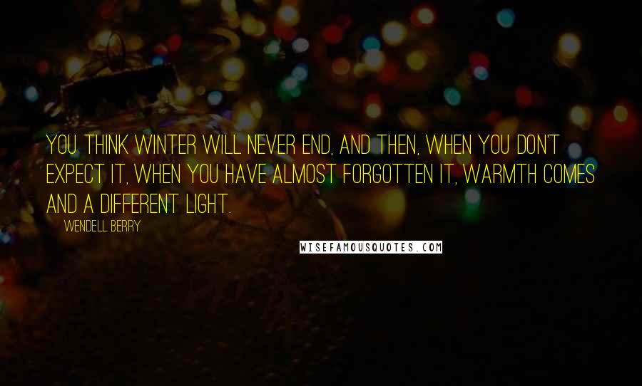 Wendell Berry Quotes: You think winter will never end, and then, when you don't expect it, when you have almost forgotten it, warmth comes and a different light.