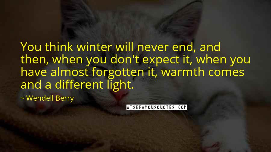 Wendell Berry Quotes: You think winter will never end, and then, when you don't expect it, when you have almost forgotten it, warmth comes and a different light.