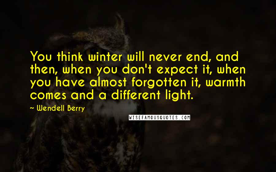 Wendell Berry Quotes: You think winter will never end, and then, when you don't expect it, when you have almost forgotten it, warmth comes and a different light.