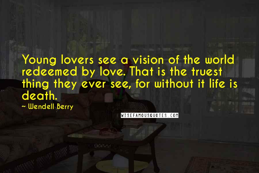 Wendell Berry Quotes: Young lovers see a vision of the world redeemed by love. That is the truest thing they ever see, for without it life is death.