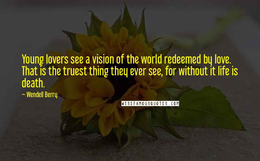 Wendell Berry Quotes: Young lovers see a vision of the world redeemed by love. That is the truest thing they ever see, for without it life is death.