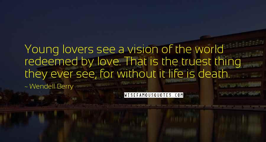 Wendell Berry Quotes: Young lovers see a vision of the world redeemed by love. That is the truest thing they ever see, for without it life is death.