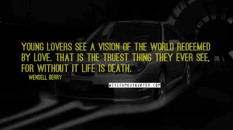 Wendell Berry Quotes: Young lovers see a vision of the world redeemed by love. That is the truest thing they ever see, for without it life is death.