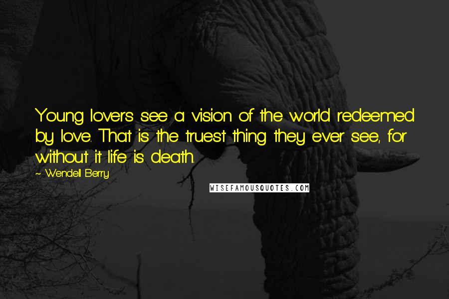 Wendell Berry Quotes: Young lovers see a vision of the world redeemed by love. That is the truest thing they ever see, for without it life is death.