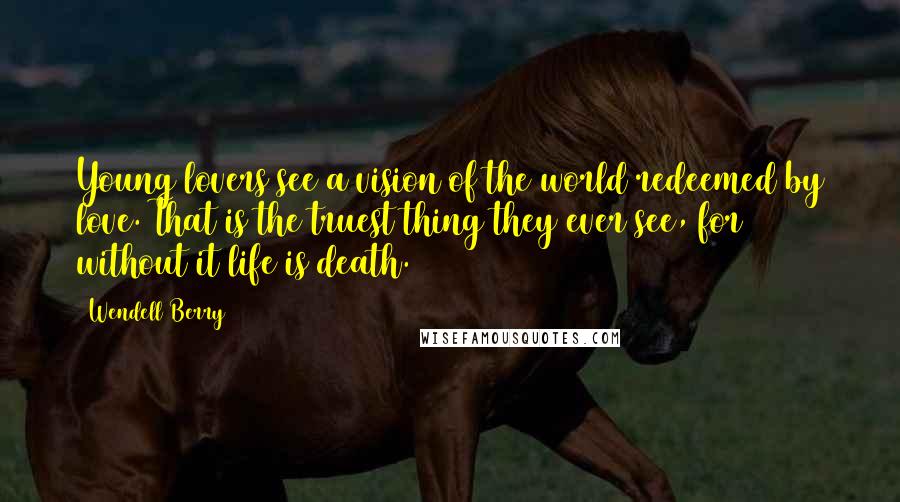 Wendell Berry Quotes: Young lovers see a vision of the world redeemed by love. That is the truest thing they ever see, for without it life is death.