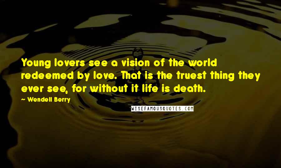 Wendell Berry Quotes: Young lovers see a vision of the world redeemed by love. That is the truest thing they ever see, for without it life is death.
