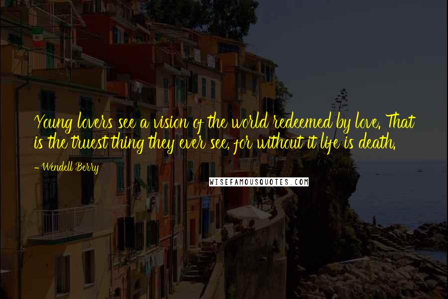 Wendell Berry Quotes: Young lovers see a vision of the world redeemed by love. That is the truest thing they ever see, for without it life is death.